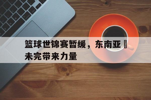 篮球世锦赛暂缓，东南亚盃未完带来力量
